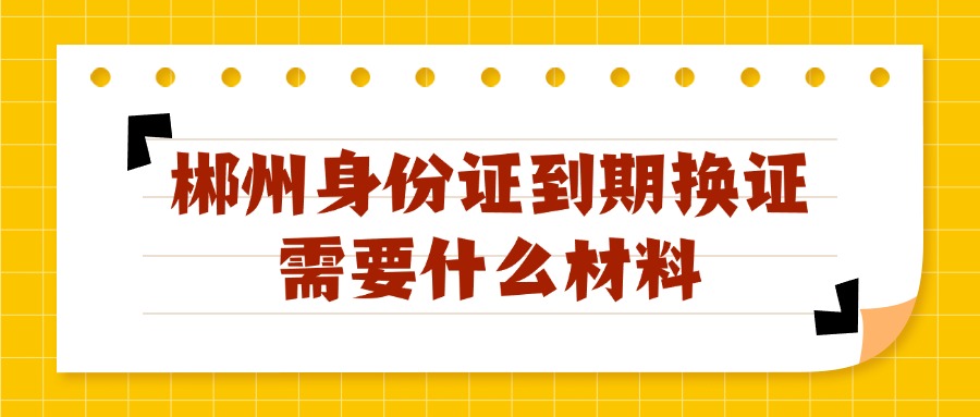 郴州身份证到期换证需要什么材料？