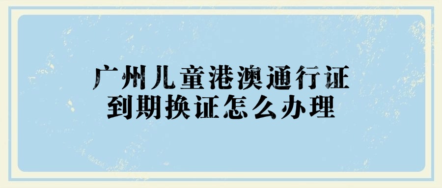 广州儿童港澳通行证到期换证怎么办理？