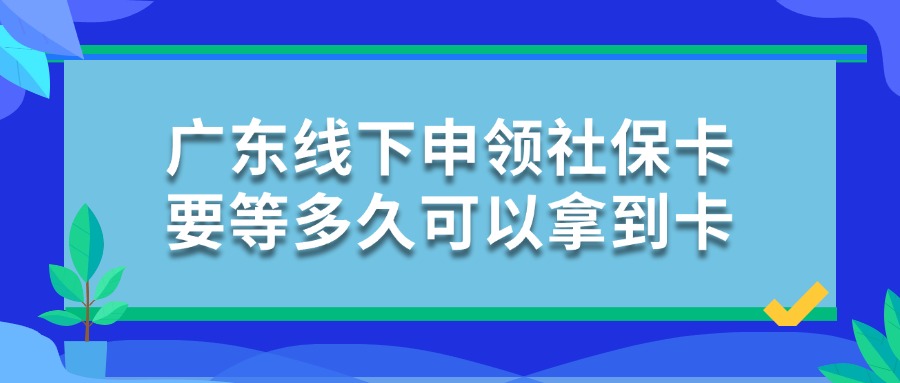 广东线下申领社保卡要等多久可以拿到卡？