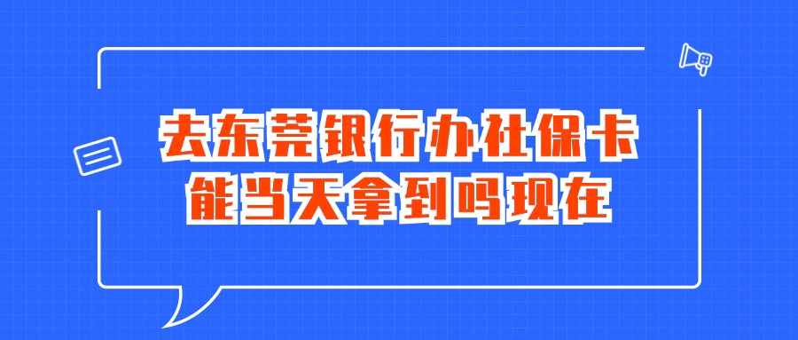 去东莞银行办社保卡能当天拿到吗现在？