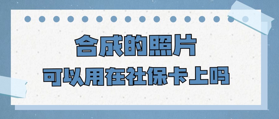 合成的照片可以用在社保卡上吗？